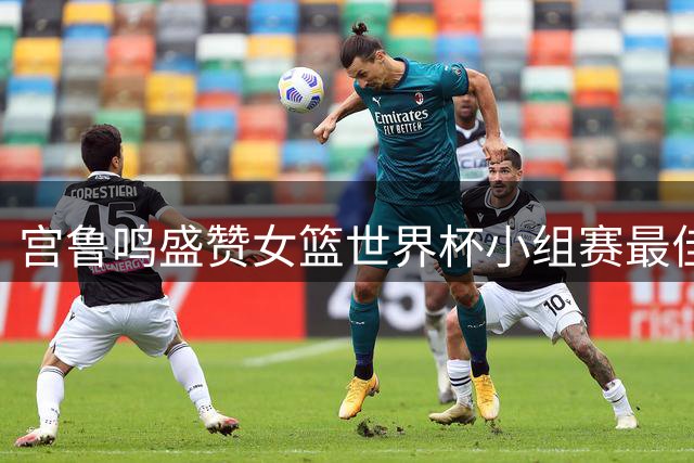 宫鲁鸣盛赞女篮世界杯小组赛最佳表现